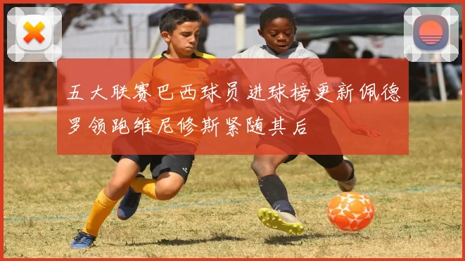 五大联赛巴西球员进球榜更新佩德罗领跑维尼修斯紧随其后