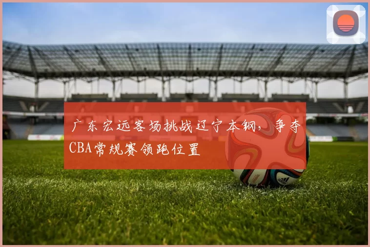 广东宏远客场挑战辽宁本钢，争夺CBA常规赛领跑位置