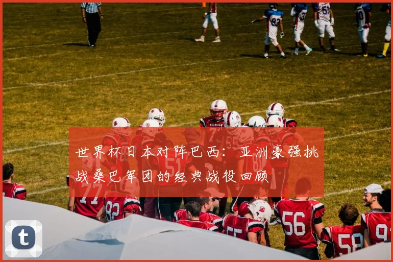 世界杯日本对阵巴西：亚洲豪强挑战桑巴军团的经典战役回顾