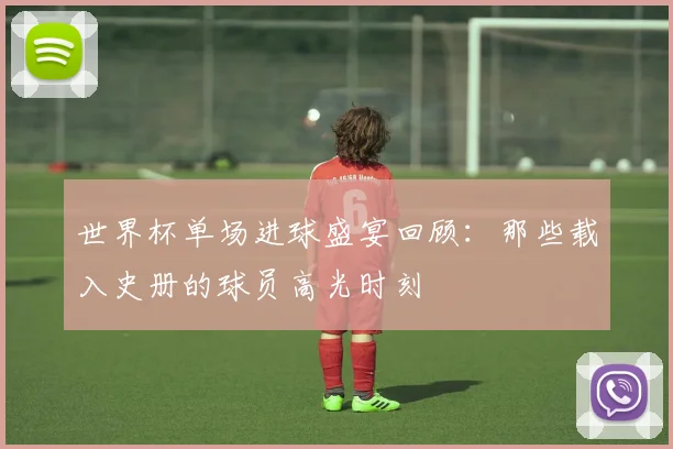 世界杯单场进球盛宴回顾：那些载入史册的球员高光时刻