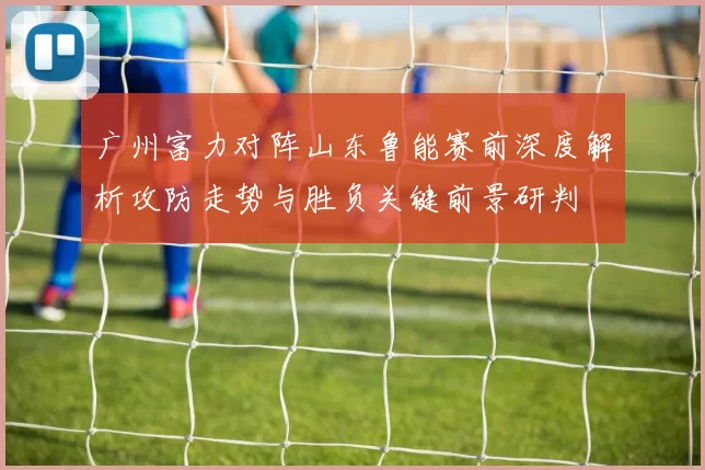 广州富力对阵山东鲁能赛前深度解析攻防走势与胜负关键前景研判