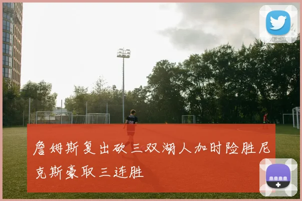 詹姆斯复出砍三双湖人加时险胜尼克斯豪取三连胜