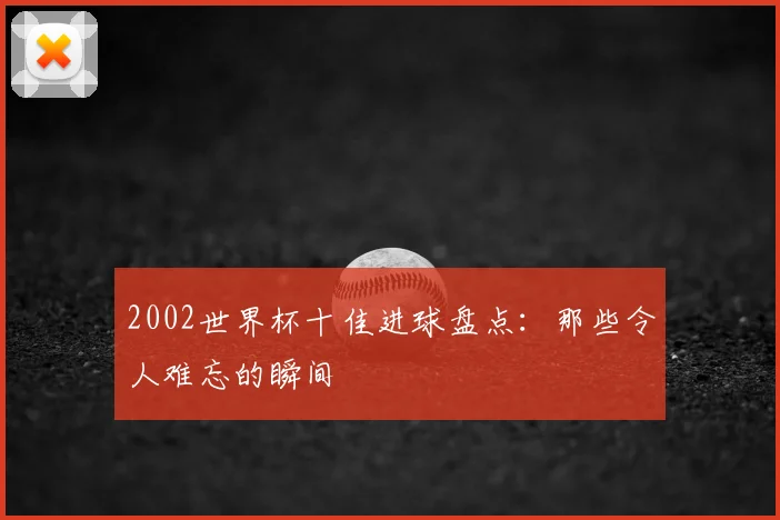 2002世界杯十佳进球盘点：那些令人难忘的瞬间