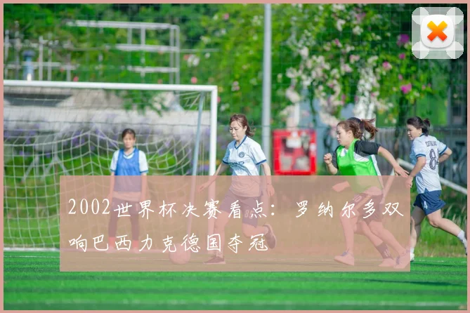 2002世界杯决赛看点:罗纳尔多双响巴西力克德国夺冠