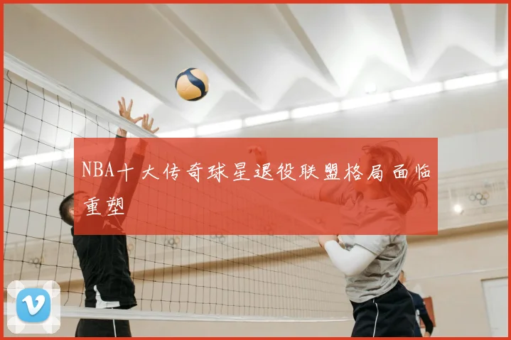 NBA十大传奇球星退役联盟格局面临重塑