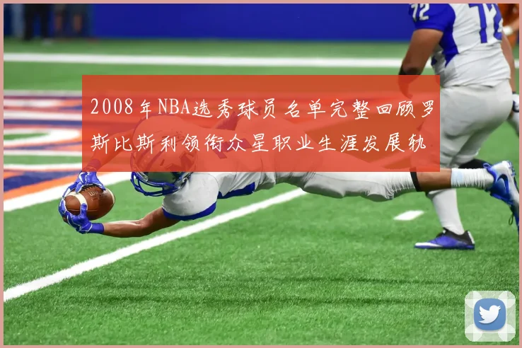 2008年NBA选秀球员名单完整回顾罗斯比斯利领衔众星职业生涯发展轨迹