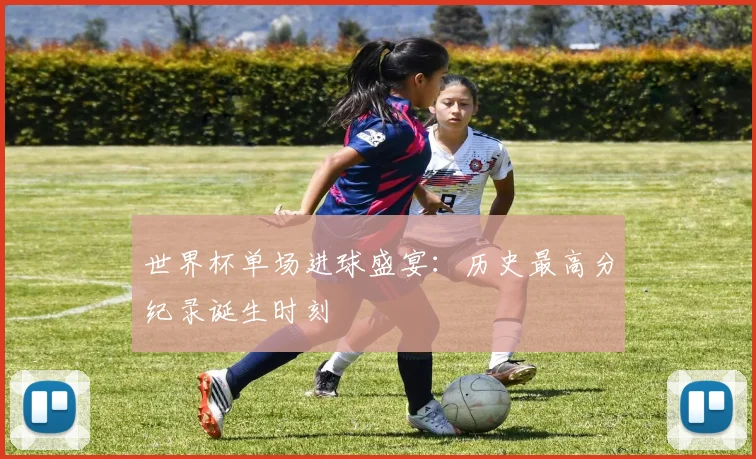 世界杯单场进球盛宴：历史最高分纪录诞生时刻