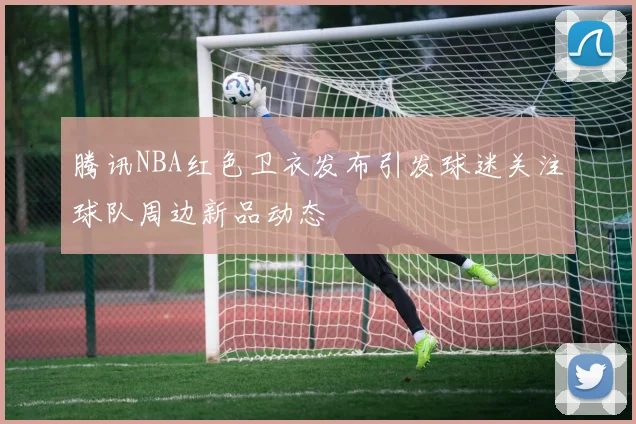 腾讯NBA红色卫衣发布引发球迷关注球队周边新品动态