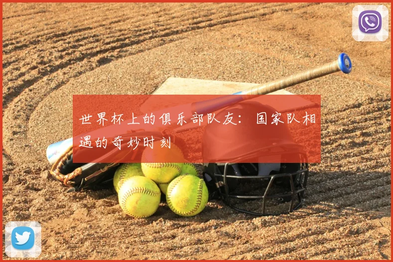 世界杯上的俱乐部队友：国家队相遇的奇妙时刻