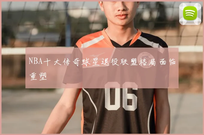 NBA十大传奇球星退役联盟格局面临重塑