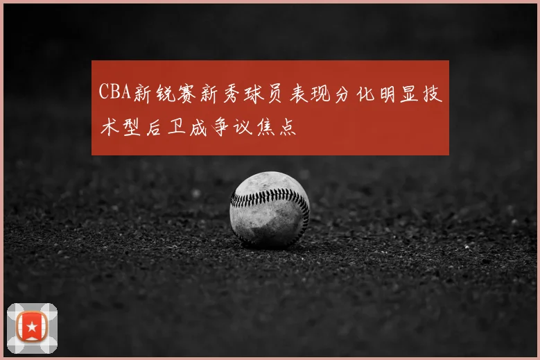 CBA新锐赛新秀球员表现分化明显技术型后卫成争议焦点
