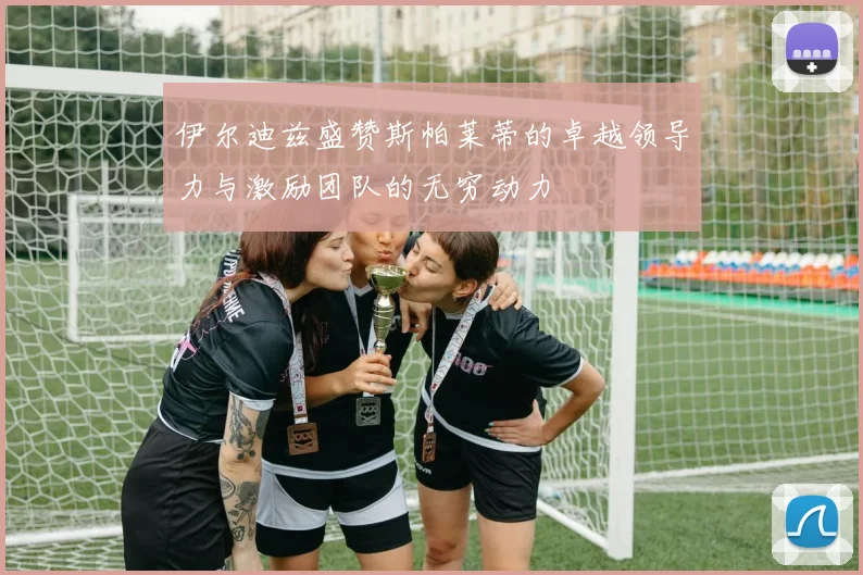 伊尔迪兹盛赞斯帕莱蒂的卓越领导力与激励团队的无穷动力