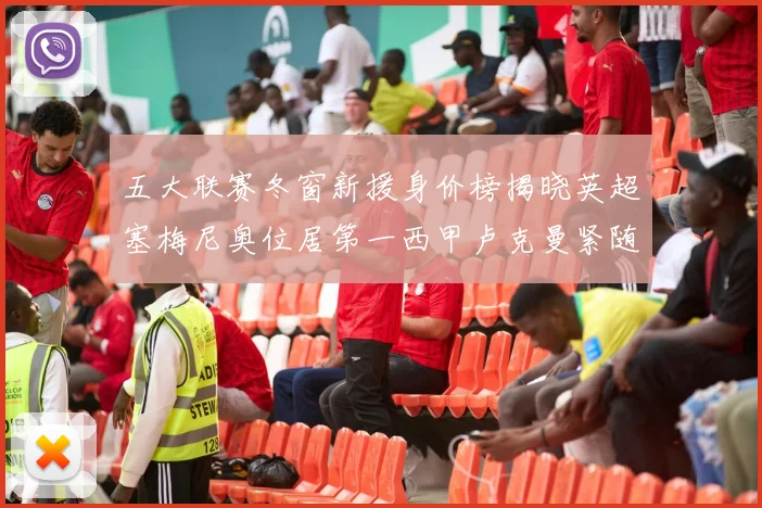五大联赛冬窗新援身价榜揭晓英超塞梅尼奥位居第一西甲卢克曼紧随其后
