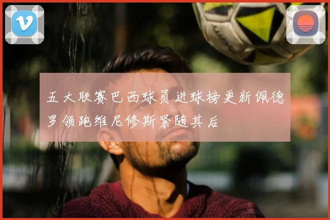 五大联赛巴西球员进球榜更新佩德罗领跑维尼修斯紧随其后