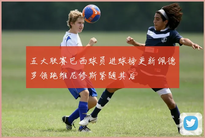 五大联赛巴西球员进球榜更新佩德罗领跑维尼修斯紧随其后