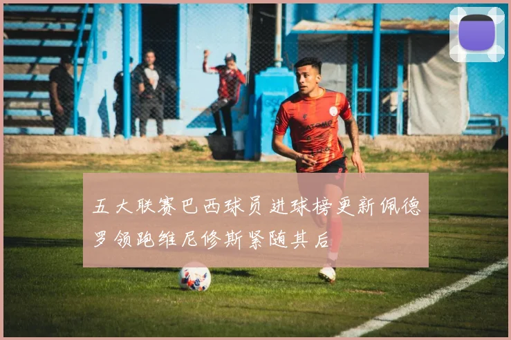 五大联赛巴西球员进球榜更新佩德罗领跑维尼修斯紧随其后
