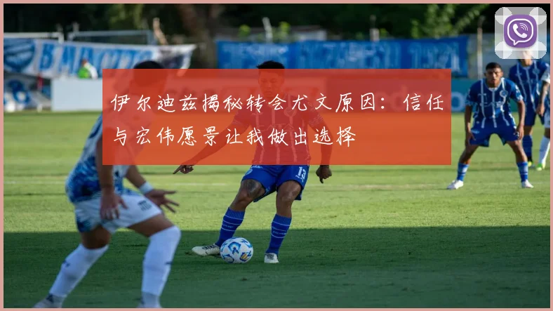 伊尔迪兹揭秘转会尤文原因：信任与宏伟愿景让我做出选择
