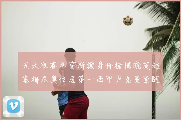 五大联赛冬窗新援身价榜揭晓英超塞梅尼奥位居第一西甲卢克曼紧随其后