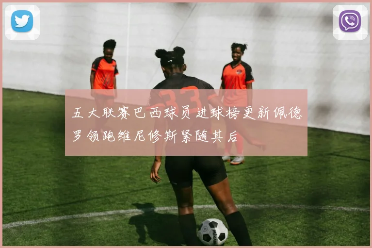 五大联赛巴西球员进球榜更新佩德罗领跑维尼修斯紧随其后