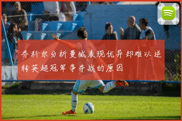 乔科尔分析曼城表现优异却难以逆转英超冠军争夺战的原因
