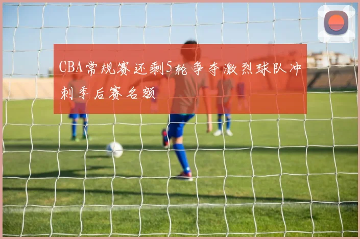 CBA常规赛还剩5轮争夺激烈球队冲刺季后赛名额