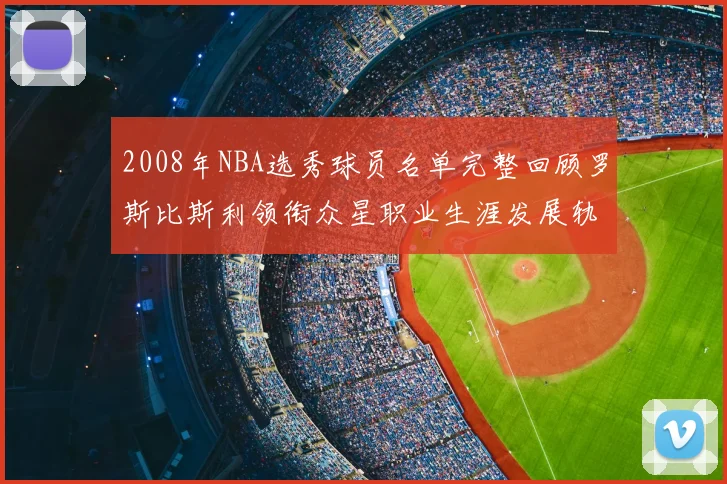 2008年NBA选秀球员名单完整回顾罗斯比斯利领衔众星职业生涯发展轨迹