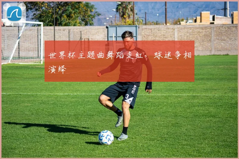 世界杯主题曲舞蹈走红，球迷争相演绎