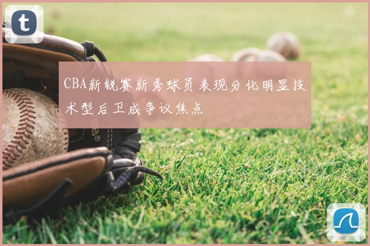 CBA新锐赛新秀球员表现分化明显技术型后卫成争议焦点