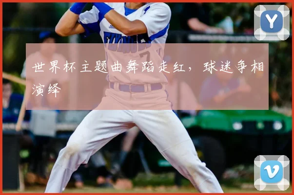 世界杯主题曲舞蹈走红,球迷争相演绎
