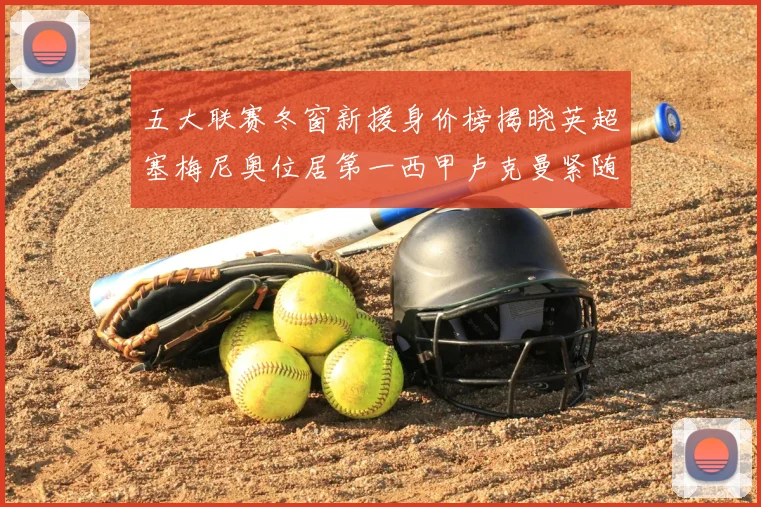 五大联赛冬窗新援身价榜揭晓英超塞梅尼奥位居第一西甲卢克曼紧随其后