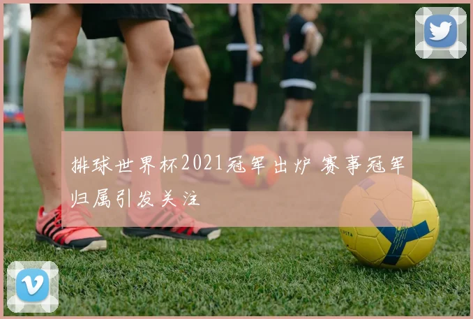 排球世界杯2021冠军出炉 赛事冠军归属引发关注