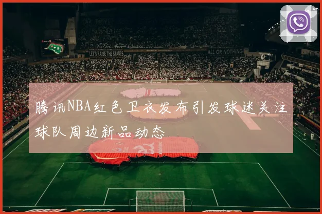 腾讯NBA红色卫衣发布引发球迷关注球队周边新品动态