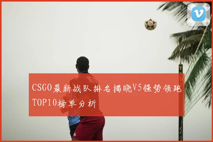 CSGO最新战队排名揭晓V5强势领跑TOP10榜单分析