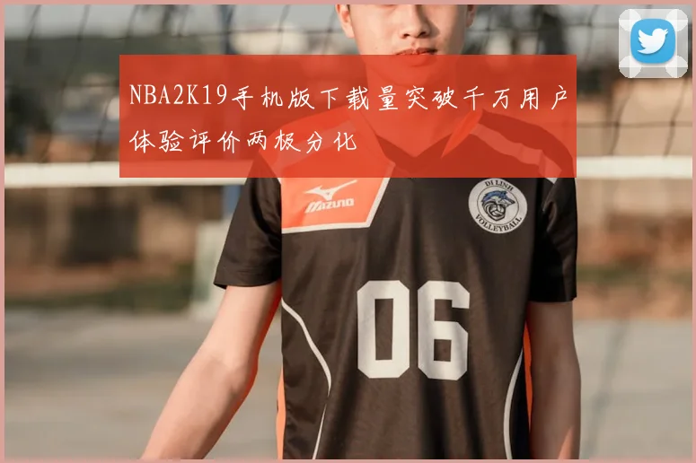 NBA2K19手机版下载量突破千万用户体验评价两极分化