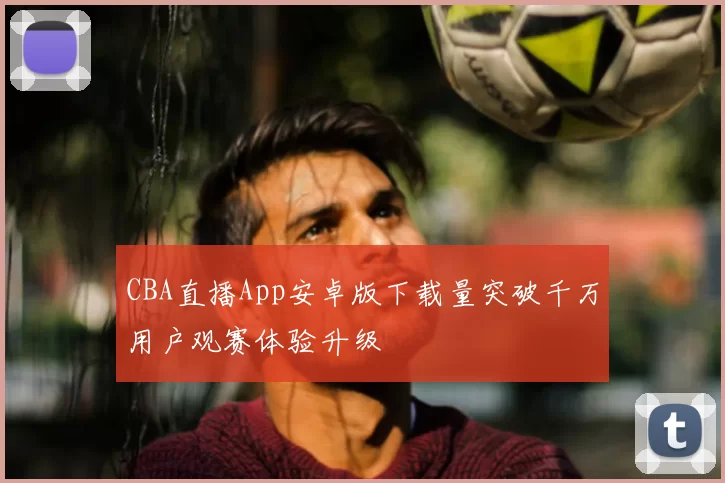 CBA直播App安卓版下载量突破千万用户观赛体验升级