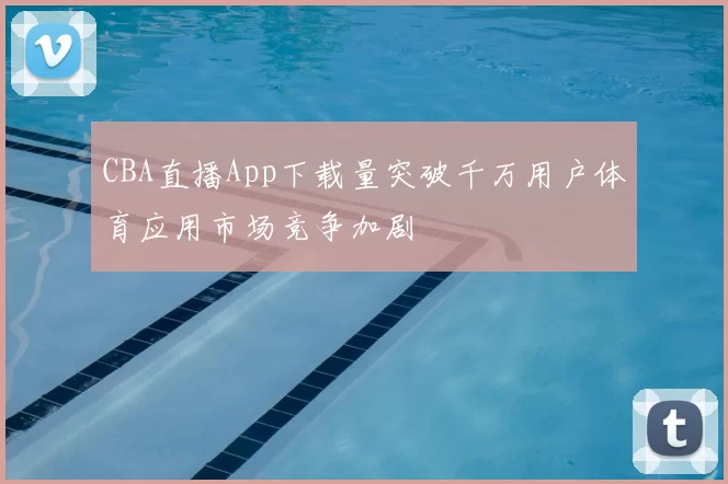 CBA直播App下载量突破千万用户体育应用市场竞争加剧