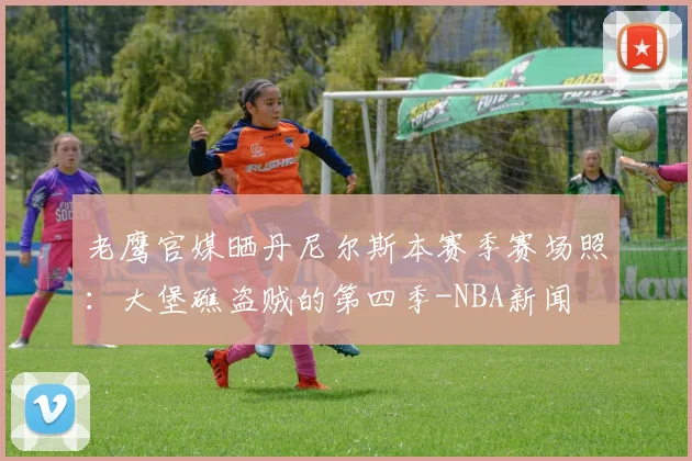 老鹰官媒晒丹尼尔斯本赛季赛场照：大堡礁盗贼的第四季-NBA新闻