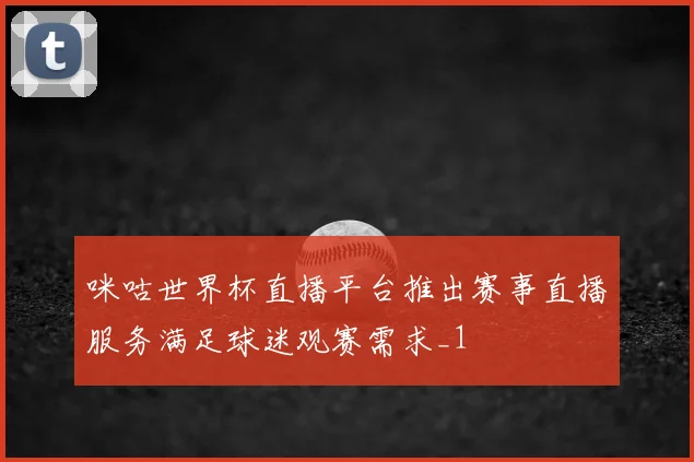 咪咕世界杯直播平台推出赛事直播服务满足球迷观赛需求_1