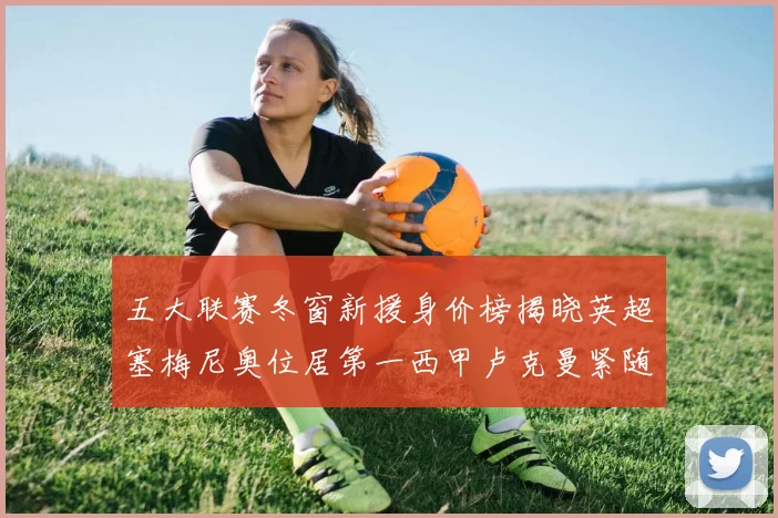 五大联赛冬窗新援身价榜揭晓英超塞梅尼奥位居第一西甲卢克曼紧随其后