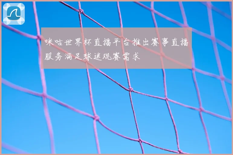 咪咕世界杯直播平台推出赛事直播服务满足球迷观赛需求