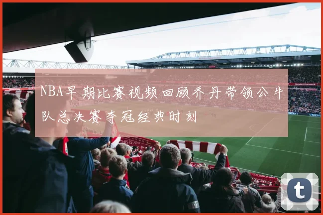NBA早期比赛视频回顾乔丹带领公牛队总决赛夺冠经典时刻
