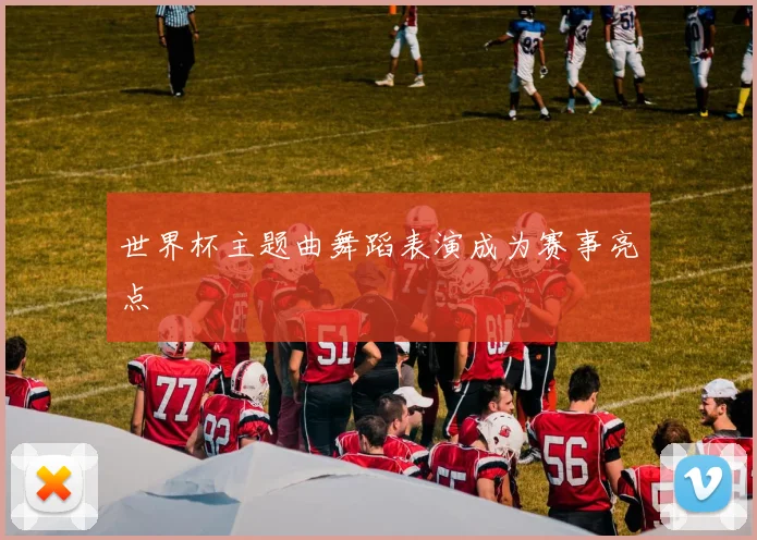 世界杯主题曲舞蹈表演成为赛事亮点
