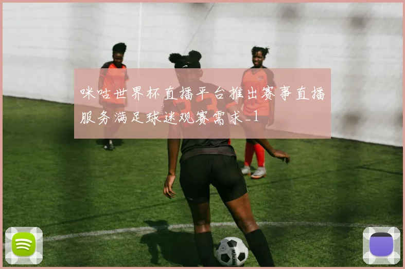 咪咕世界杯直播平台推出赛事直播服务满足球迷观赛需求_1