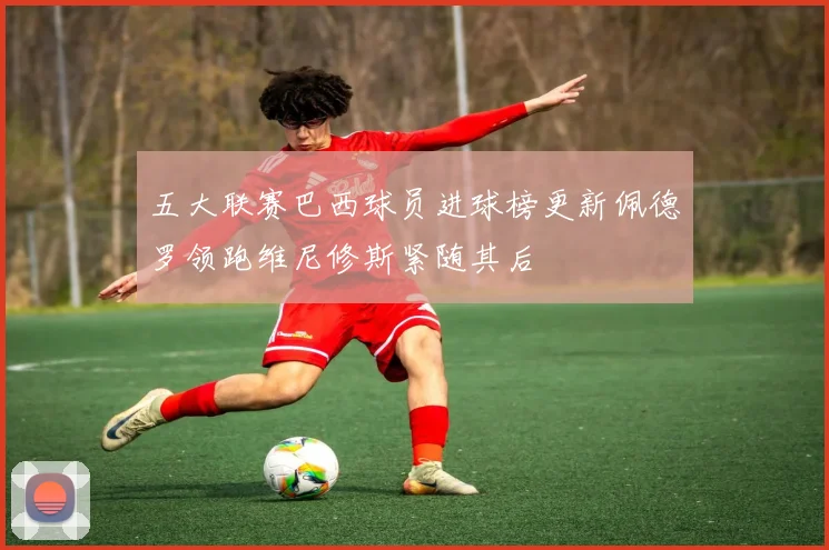 五大联赛巴西球员进球榜更新佩德罗领跑维尼修斯紧随其后