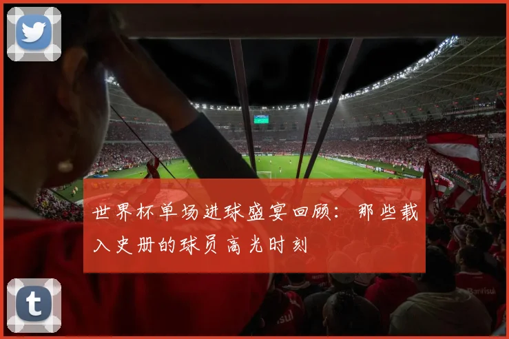 世界杯单场进球盛宴回顾：那些载入史册的球员高光时刻