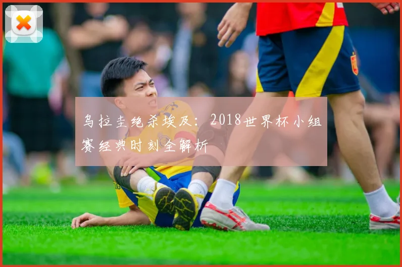乌拉圭绝杀埃及:2018世界杯小组赛经典时刻全解析