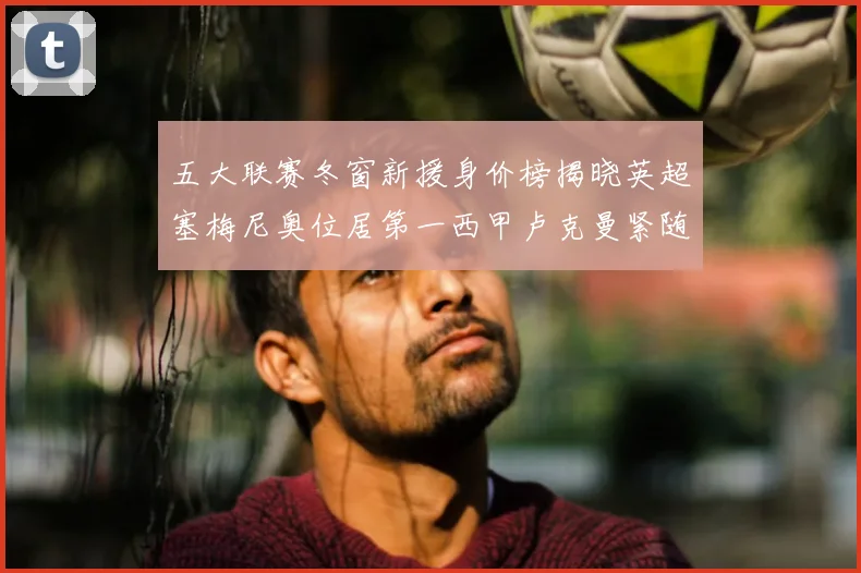 五大联赛冬窗新援身价榜揭晓英超塞梅尼奥位居第一西甲卢克曼紧随其后