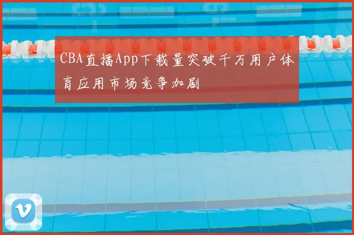 CBA直播App下载量突破千万用户体育应用市场竞争加剧