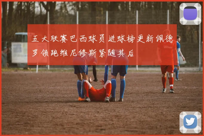 五大联赛巴西球员进球榜更新佩德罗领跑维尼修斯紧随其后