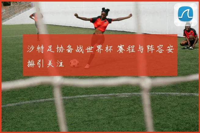 沙特足协备战世界杯 赛程与阵容安排引关注